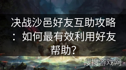 决战沙邑好友互助攻略：如何最有效利用好友帮助？