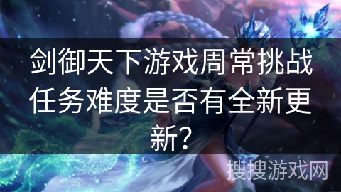 剑御天下游戏周常挑战任务难度是否有全新更新? 剑御天下游戏周常挑战任务难度是否有全新更新?