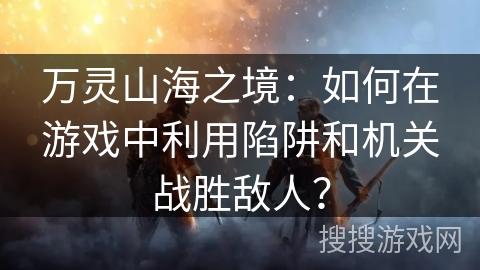 万灵山海之境：如何在游戏中利用陷阱和机关战胜敌人？