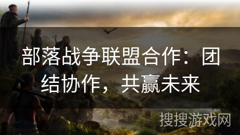 部落战争联盟合作：团结协作，共赢未来