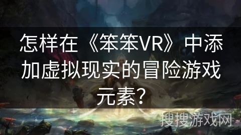 怎样在《笨笨VR》中添加虚拟现实的冒险游戏元素? 怎样在《笨笨VR》中添加虚拟现实的冒险游戏元素?