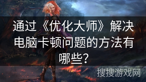 通过《优化大师》解决电脑卡顿问题的方法有哪些？