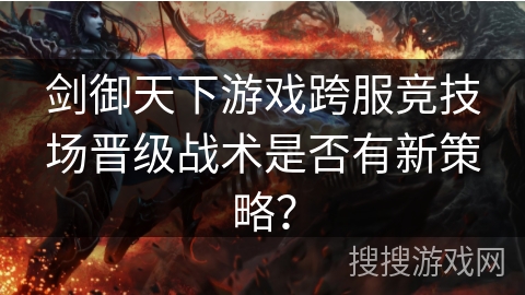 剑御天下游戏跨服竞技场晋级战术是否有新策略？