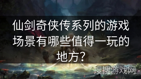 仙剑奇侠传系列的游戏场景有哪些值得一玩的地方？