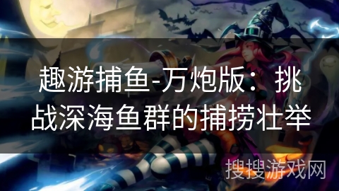 趣游捕鱼-万炮版：挑战深海鱼群的捕捞壮举