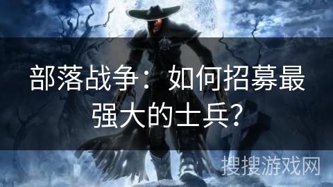 部落战争：如何招募最强大的士兵？