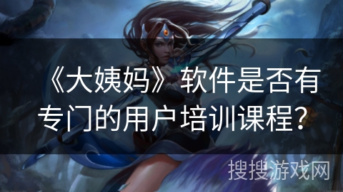 《大姨妈》软件是否有专门的用户培训课程? 《大姨妈》软件是否有专门的用户培训课程?