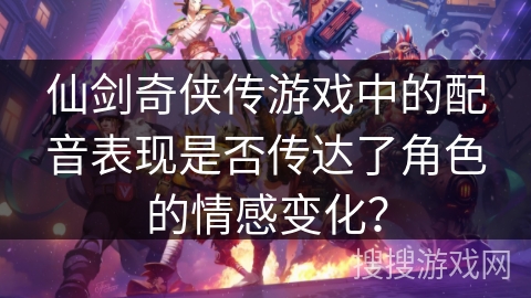 仙剑奇侠传游戏中的配音表现是否传达了角色的情感变化？