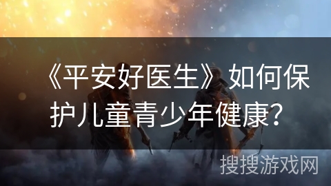 《平安好医生》如何保护儿童青少年健康? 《平安好医生》如何保护儿童青少年健康?