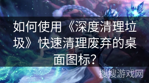 如何使用《深度清理垃圾》快速清理废弃的桌面图标？