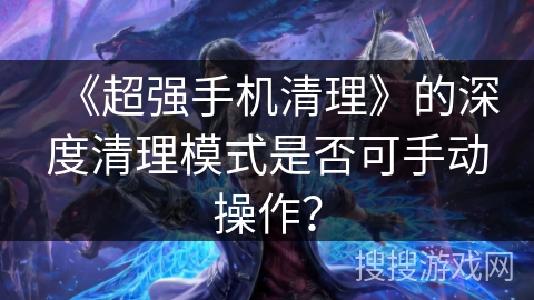 《超强手机清理》的深度清理模式是否可手动操作？