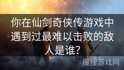你在仙剑奇侠传游戏中遇到过最难以击败的敌人是谁？