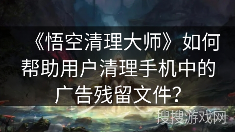 《悟空清理大师》如何帮助用户清理手机中的广告残留文件? 《悟空清理大师》如何帮助用户清理手机中的广告残留文件?