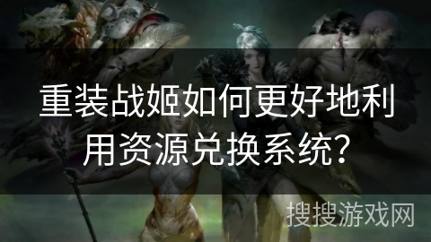 重装战姬如何更好地利用资源兑换系统? 重装战姬如何更好地利用资源兑换系统?