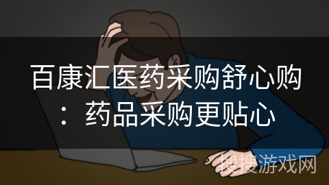 百康汇医药采购舒心购：药品采购更贴心