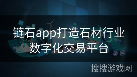 链石app打造石材行业数字化交易平台 链石app打造石材行业数字化交易平台