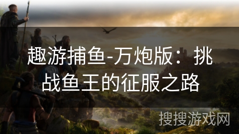 趣游捕鱼-万炮版：挑战鱼王的征服之路