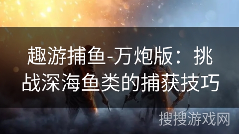 趣游捕鱼-万炮版：挑战深海鱼类的捕获技巧