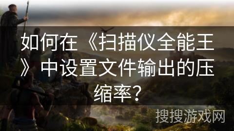 如何在《扫描仪全能王》中设置文件输出的压缩率？