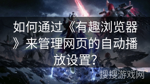 如何通过《有趣浏览器》来管理网页的自动播放设置？