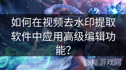 如何在视频去水印提取软件中应用高级编辑功能? 如何在视频去水印提取软件中应用高级编辑功能?