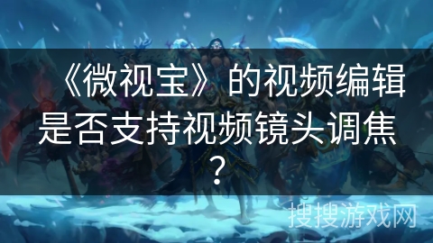 《微视宝》的视频编辑是否支持视频镜头调焦？