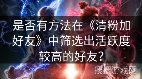 是否有方法在《清粉加好友》中筛选出活跃度较高的好友？