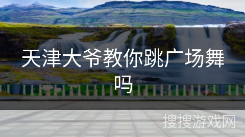 天津大爷教你跳广场舞吗 天津大爷教你跳广场舞吗