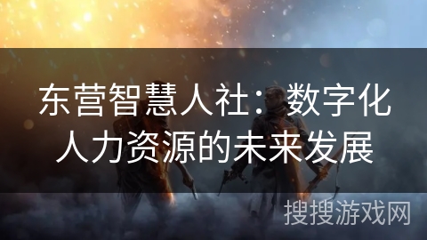 东营智慧人社：数字化人力资源的未来发展