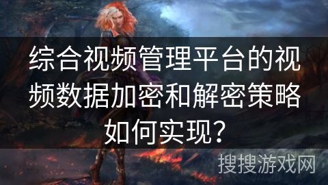 综合视频管理平台的视频数据加密和解密策略如何实现? 综合视频管理平台的视频数据加密和解密策略如何实现?