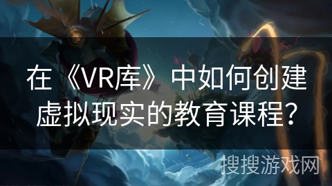 在《VR库》中如何创建虚拟现实的教育课程? 在《VR库》中如何创建虚拟现实的教育课程?