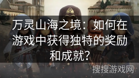 万灵山海之境:如何在游戏中获得独特的奖励和成就? 万灵山海之境:如何在游戏中获得独特的奖励和成就?