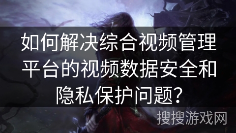 如何解决综合视频管理平台的视频数据安全和隐私保护问题？