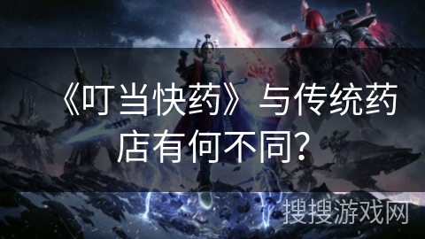 《叮当快药》与传统药店有何不同？