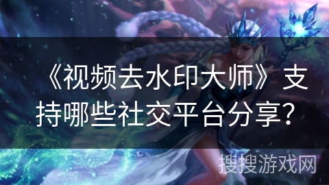 《视频去水印大师》支持哪些社交平台分享？