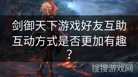 剑御天下游戏好友互助互动方式是否更加有趣? 剑御天下游戏好友互助互动方式是否更加有趣?