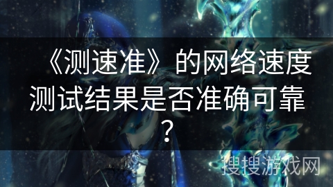 《测速准》的网络速度测试结果是否准确可靠？