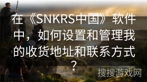 在《SNKRS中国》软件中，如何设置和管理我的收货地址和联系方式？