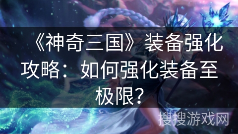 《神奇三国》装备强化攻略:如何强化装备至极限? 《神奇三国》装备强化攻略:如何强化装备至极限?