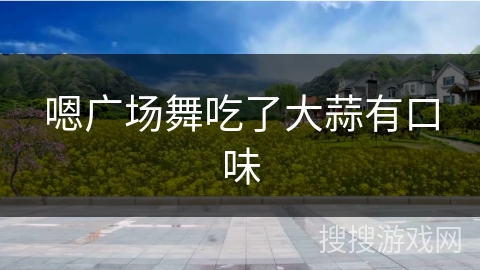 嗯广场舞吃了大蒜有口味