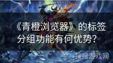 《青橙浏览器》的标签分组功能有何优势？