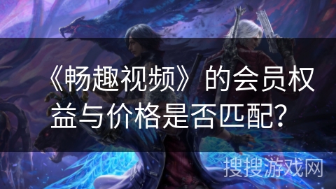 《畅趣视频》的会员权益与价格是否匹配? 《畅趣视频》的会员权益与价格是否匹配?