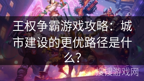 王权争霸游戏攻略：城市建设的更优路径是什么？