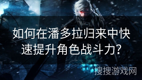 如何在潘多拉归来中快速提升角色战斗力？