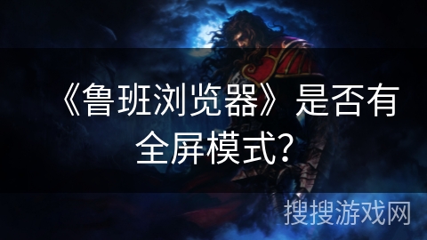 《鲁班浏览器》是否有全屏模式? 《鲁班浏览器》是否有全屏模式?