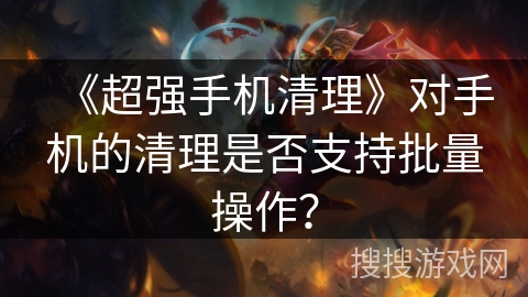 《超强手机清理》对手机的清理是否支持批量操作？