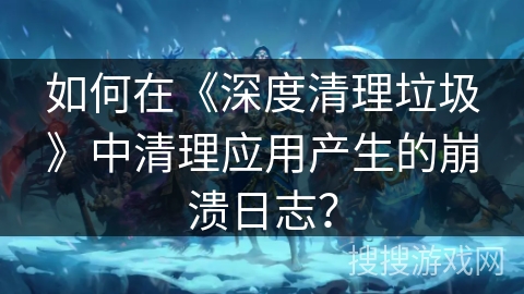 如何在《深度清理垃圾》中清理应用产生的崩溃日志？