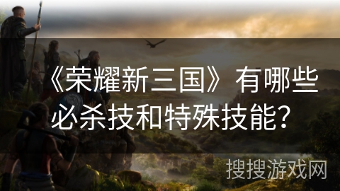 《荣耀新三国》有哪些必杀技和特殊技能？