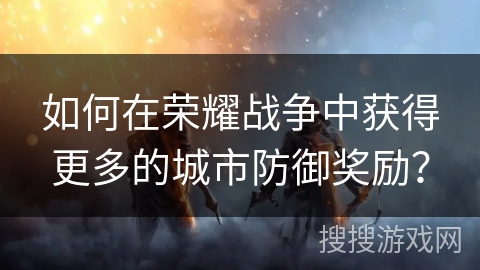 如何在荣耀战争中获得更多的城市防御奖励? 如何在荣耀战争中获得更多的城市防御奖励?