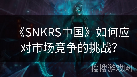 《SNKRS中国》如何应对市场竞争的挑战？
